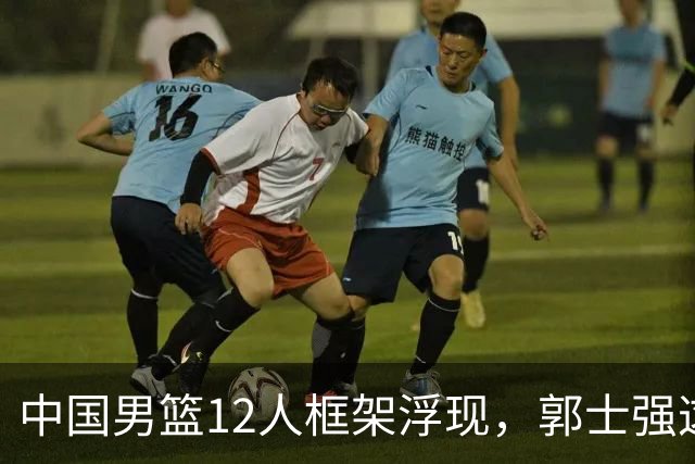 中国男篮12人框架浮现，郭士强这次真要押宝锋线了